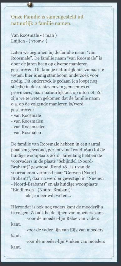 Onze Familie is samengesteld uit natuurlijk 2 familie namen.  Van Roosmale - ( man ) Luijten - ( vrouw  )  Laten we beginnen bij de familie naam “van Roosmale”. De familie naam “van Roosmale” is door de jaren heen op diverse manieren geschreven. Dit kom je natuurlijk niet zomaar te weten, hier is enig stamboom onderzoek voor nodig. Dit onderzoek is gedaan (en loopt nog steeds) in de archieven van gemeentes en provincies, maar natuurlijk ook op internet. Zo zijn we te weten gekomen dat de familie naam o.a. op de volgende manieren is/werd geschreven: 	 - van Roosmale - van Roosmalen - van Roosmaelen - van Rosmalen  De familie van Roosmale hebben in een aantal plaatsen gewoond, gezien vanaf rond 1690 tot de huidige woonplaats 2010. Jarenlang hebben de voorvaders in de plaats “Schijndel (Noord-Brabant)” gewoond. Rond 18.. is 1 van de voorvaderen verhuisd naar “Gerwen (Noord-Brabant)”, daarna werd er gevestigd in “Nuenen - Noord-Brabant)” en als huidige woonplaats “Eindhoven - (Noord-Brabant)”               als je meer wilt weten...  Hieronder is ook nog vaders kant de moederlijn te volgen. Zo ook beide lijnen van moeders kant.          	    voor de moeder-lijn Reloe van vaders kant.                voor de vader-lijn van Eijk van moeders kant.               voor de moeder-lijn Vinken van moeders kant.