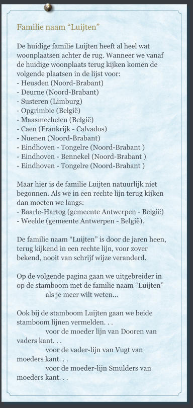 Familie naam “Luijten”  De huidige familie Luijten heeft al heel wat woonplaatsen achter de rug. Wanneer we vanaf de huidige woonplaats terug kijken komen de volgende plaatsen in de lijst voor: - Heusden (Noord-Brabant) - Deurne (Noord-Brabant) - Susteren (Limburg) - Opgrimbie (België) - Maasmechelen (België) - Caen (Frankrijk - Calvados) - Nuenen (Noord-Brabant) - Eindhoven - Tongelre (Noord-Brabant ) - Eindhoven - Bennekel (Noord-Brabant ) - Eindhoven - Tongelre (Noord-Brabant )  Maar hier is de familie Luijten natuurlijk niet begonnen. Als we in een rechte lijn terug kijken dan moeten we langs:  - Baarle-Hartog (gemeente Antwerpen - België) - Weelde (gemeente Antwerpen - België).  De familie naam “Luijten” is door de jaren heen, terug kijkend in een rechte lijn, voor zover bekend, nooit van schrijf wijze veranderd.  Op de volgende pagina gaan we uitgebreider in op de stamboom met de familie naam “Luijten”                  als je meer wilt weten...  Ook bij de stamboom Luijten gaan we beide stamboom lijnen vermelden. . .                   voor de moeder lijn van Dooren van vaders kant. . .                  voor de vader-lijn van Vugt van moeders kant. . .                  voor de moeder-lijn Smulders van moeders kant. . .