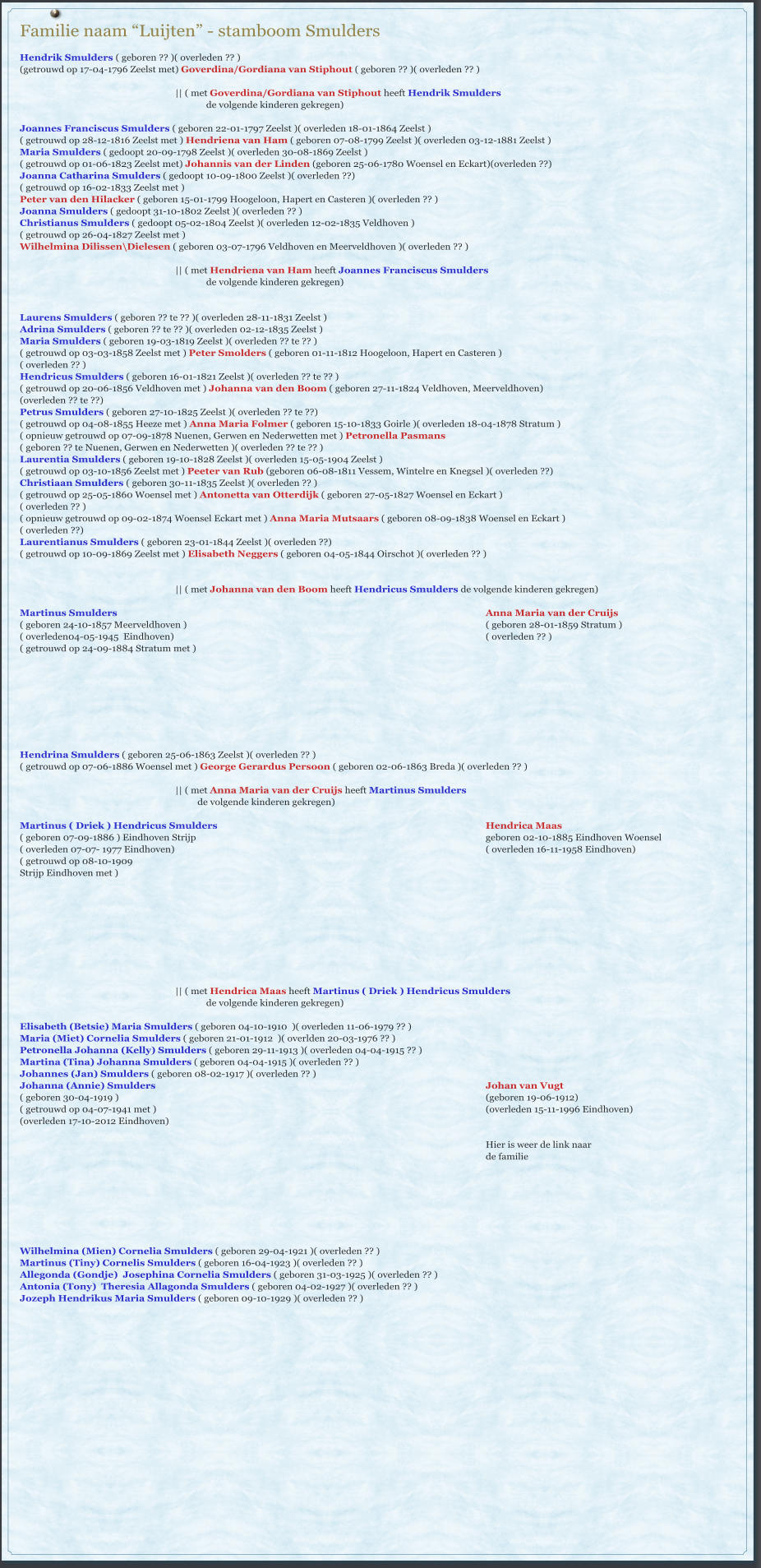 Familie naam “Luijten” - stamboom Smulders                                                      Hendrik Smulders ( geboren ?? )( overleden ?? ) (getrouwd op 17-04-1796 Zeelst met) Goverdina/Gordiana van Stiphout ( geboren ?? )( overleden ?? )  || ( met Goverdina/Gordiana van Stiphout heeft Hendrik Smulders  de volgende kinderen gekregen)  Joannes Franciscus Smulders ( geboren 22-01-1797 Zeelst )( overleden 18-01-1864 Zeelst ) ( getrouwd op 28-12-1816 Zeelst met ) Hendriena van Ham ( geboren 07-08-1799 Zeelst )( overleden 03-12-1881 Zeelst ) Maria Smulders ( gedoopt 20-09-1798 Zeelst )( overleden 30-08-1869 Zeelst ) ( getrouwd op 01-06-1823 Zeelst met) Johannis van der Linden (geboren 25-06-1780 Woensel en Eckart)(overleden ??) Joanna Catharina Smulders ( gedoopt 10-09-1800 Zeelst )( overleden ??) ( getrouwd op 16-02-1833 Zeelst met )  Peter van den Hilacker ( geboren 15-01-1799 Hoogeloon, Hapert en Casteren )( overleden ?? ) Joanna Smulders ( gedoopt 31-10-1802 Zeelst )( overleden ?? ) Christianus Smulders ( gedoopt 05-02-1804 Zeelst )( overleden 12-02-1835 Veldhoven ) ( getrouwd op 26-04-1827 Zeelst met )  Wilhelmina Dilissen\Dielesen ( geboren 03-07-1796 Veldhoven en Meerveldhoven )( overleden ?? )  || ( met Hendriena van Ham heeft Joannes Franciscus Smulders  de volgende kinderen gekregen)   Laurens Smulders ( geboren ?? te ?? )( overleden 28-11-1831 Zeelst ) Adrina Smulders ( geboren ?? te ?? )( overleden 02-12-1835 Zeelst ) Maria Smulders ( geboren 19-03-1819 Zeelst )( overleden ?? te ?? ) ( getrouwd op 03-03-1858 Zeelst met ) Peter Smolders ( geboren 01-11-1812 Hoogeloon, Hapert en Casteren ) ( overleden ?? ) Hendricus Smulders ( geboren 16-01-1821 Zeelst )( overleden ?? te ?? ) ( getrouwd op 20-06-1856 Veldhoven met ) Johanna van den Boom ( geboren 27-11-1824 Veldhoven, Meerveldhoven) (overleden ?? te ??) Petrus Smulders ( geboren 27-10-1825 Zeelst )( overleden ?? te ??) ( getrouwd op 04-08-1855 Heeze met ) Anna Maria Folmer ( geboren 15-10-1833 Goirle )( overleden 18-04-1878 Stratum ) ( opnieuw getrouwd op 07-09-1878 Nuenen, Gerwen en Nederwetten met ) Petronella Pasmans  ( geboren ?? te Nuenen, Gerwen en Nederwetten )( overleden ?? te ?? ) Laurentia Smulders ( geboren 19-10-1828 Zeelst )( overleden 15-05-1904 Zeelst ) ( getrouwd op 03-10-1856 Zeelst met ) Peeter van Rub (geboren 06-08-1811 Vessem, Wintelre en Knegsel )( overleden ??) Christiaan Smulders ( geboren 30-11-1835 Zeelst )( overleden ?? ) ( getrouwd op 25-05-1860 Woensel met ) Antonetta van Otterdijk ( geboren 27-05-1827 Woensel en Eckart ) ( overleden ?? ) ( opnieuw getrouwd op 09-02-1874 Woensel Eckart met ) Anna Maria Mutsaars ( geboren 08-09-1838 Woensel en Eckart ) ( overleden ??) Laurentianus Smulders ( geboren 23-01-1844 Zeelst )( overleden ??) ( getrouwd op 10-09-1869 Zeelst met ) Elisabeth Neggers ( geboren 04-05-1844 Oirschot )( overleden ?? )   || ( met Johanna van den Boom heeft Hendricus Smulders de volgende kinderen gekregen)  Martinus Smulders 												Anna Maria van der Cruijs ( geboren 24-10-1857 Meerveldhoven )										( geboren 28-01-1859 Stratum ) ( overleden04-05-1945  Eindhoven)											( overleden ?? ) ( getrouwd op 24-09-1884 Stratum met )           Hendrina Smulders ( geboren 25-06-1863 Zeelst )( overleden ?? ) ( getrouwd op 07-06-1886 Woensel met ) George Gerardus Persoon ( geboren 02-06-1863 Breda )( overleden ?? )  || ( met Anna Maria van der Cruijs heeft Martinus Smulders           de volgende kinderen gekregen)  Martinus ( Driek ) Hendricus Smulders 									Hendrica Maas ( geboren 07-09-1886 ) Eindhoven Strijp										geboren 02-10-1885 Eindhoven Woensel ( overleden 07-07- 1977 Eindhoven)											( overleden 16-11-1958 Eindhoven) ( getrouwd op 08-10-1909  Strijp Eindhoven met )            || ( met Hendrica Maas heeft Martinus ( Driek ) Hendricus Smulders   	de volgende kinderen gekregen)  Elisabeth (Betsie) Maria Smulders ( geboren 04-10-1910  )( overleden 11-06-1979 ?? ) Maria (Miet) Cornelia Smulders ( geboren 21-01-1912  )( overlden 20-03-1976 ?? ) Petronella Johanna (Kelly) Smulders ( geboren 29-11-1913 )( overleden 04-04-1915 ?? ) Martina (Tina) Johanna Smulders ( geboren 04-04-1915 )( overleden ?? ) Johannes (Jan) Smulders ( geboren 08-02-1917 )( overleden ?? ) Johanna (Annie) Smulders 											Johan van Vugt ( geboren 30-04-1919 )												(geboren 19-06-1912) ( getrouwd op 04-07-1941 met ) 											(overleden 15-11-1996 Eindhoven) (overleden 17-10-2012 Eindhoven) 					 Hier is weer de link naar  de familie      		   Wilhelmina (Mien) Cornelia Smulders ( geboren 29-04-1921 )( overleden ?? ) Martinus (Tiny) Cornelis Smulders ( geboren 16-04-1923 )( overleden ?? ) Allegonda (Gondje)  Josephina Cornelia Smulders ( geboren 31-03-1925 )( overleden ?? ) Antonia (Tony)  Theresia Allagonda Smulders ( geboren 04-02-1927 )( overleden ?? ) Jozeph Hendrikus Maria Smulders ( geboren 09-10-1929 )( overleden ?? )